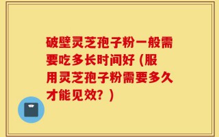 破壁灵芝孢子粉一般需要吃多长时间好 (服用灵芝孢子粉需要多久才能见效？)