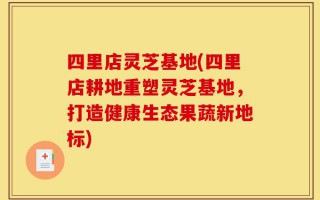 四里店灵芝基地(四里店耕地重塑灵芝基地，打造健康生态果蔬新地标)