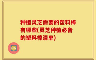 种植灵芝需要的塑料棒有哪些(灵芝种植必备的塑料棒清单)
