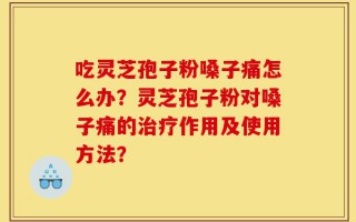 吃灵芝孢子粉嗓子痛怎么办？灵芝孢子粉对嗓子痛的治疗作用及使用方法？