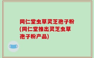同仁堂虫草灵芝孢子粉(同仁堂推出灵芝虫草孢子粉产品)