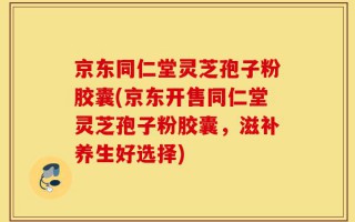 京东同仁堂灵芝孢子粉胶囊(京东开售同仁堂灵芝孢子粉胶囊，滋补养生好选择)