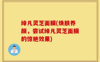 缔凡灵芝面膜(焕肤养颜，尝试缔凡灵芝面膜的惊艳效果)