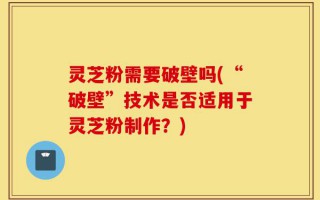 灵芝粉需要破壁吗(“破壁”技术是否适用于灵芝粉制作？)
