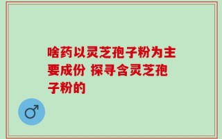 啥药以灵芝孢子粉为主要成份 探寻含灵芝孢子粉的