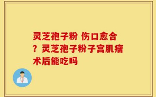 灵芝孢子粉 伤口愈合？灵芝孢子粉子宫肌瘤术后能吃吗