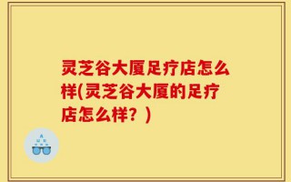灵芝谷大厦足疗店怎么样(灵芝谷大厦的足疗店怎么样？)