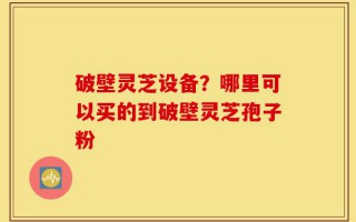 破壁灵芝设备？哪里可以买的到破壁灵芝孢子粉