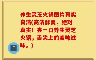 养生灵芝火锅图片真实高清(高清鲜美，绝对真实！尝一口养生灵芝火锅，舌尖上的美味滋味。)