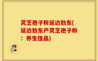 灵芝孢子粉延边敖东(延边敖东产灵芝孢子粉：养生佳品)