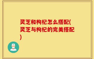 灵芝和枸杞怎么搭配(灵芝与枸杞的完美搭配)