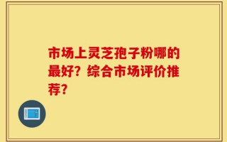 市场上灵芝孢子粉哪的最好？综合市场评价推荐？