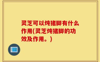 灵芝可以炖猪脚有什么作用(灵芝炖猪脚的功效及作用。)