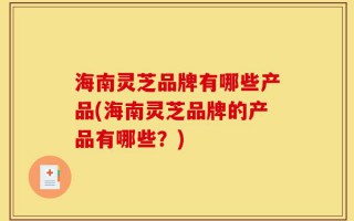 海南灵芝品牌有哪些产品(海南灵芝品牌的产品有哪些？)