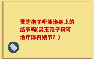 灵芝孢子粉能治身上的结节吗(灵芝孢子粉可治疗体内结节？)