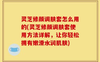 灵芝修颜调肤套怎么用的(灵芝修颜调肤套使用方法详解，让你轻松拥有嫩滑水润肌肤)