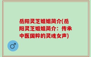 岳阳灵芝姐姐简介(岳阳灵芝姐姐简介：传承中医国粹的灵魂女声)