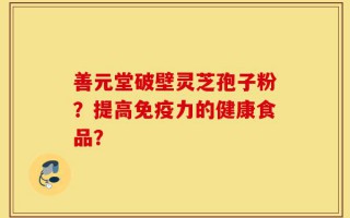 善元堂破壁灵芝孢子粉？提高免疫力的健康食品？
