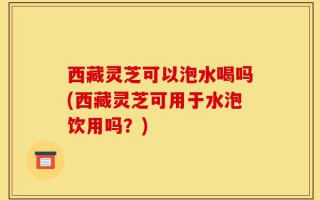 西藏灵芝可以泡水喝吗(西藏灵芝可用于水泡饮用吗？)