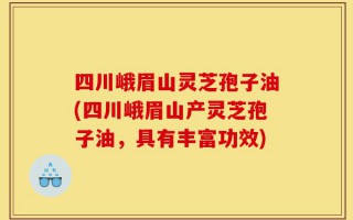 四川峨眉山灵芝孢子油(四川峨眉山产灵芝孢子油，具有丰富功效)
