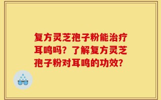 复方灵芝孢子粉能治疗耳鸣吗？了解复方灵芝孢子粉对耳鸣的功效？