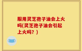 服用灵芝孢子油会上火吗(灵芝孢子油会引起上火吗？)