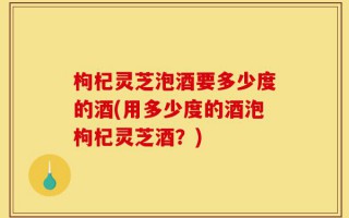 枸杞灵芝泡酒要多少度的酒(用多少度的酒泡枸杞灵芝酒？)