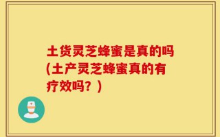 土货灵芝蜂蜜是真的吗(土产灵芝蜂蜜真的有疗效吗？)