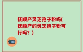 抚顺产灵芝孢子粉吗(抚顺产的灵芝孢子粉可行吗？)