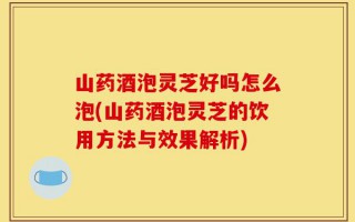 山药酒泡灵芝好吗怎么泡(山药酒泡灵芝的饮用方法与效果解析)