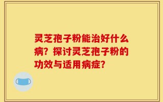 灵芝孢子粉能治好什么病？探讨灵芝孢子粉的功效与适用病症？