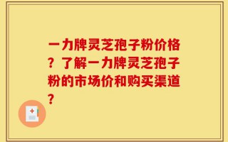 一力牌灵芝孢子粉价格？了解一力牌灵芝孢子粉的市场价和购买渠道？