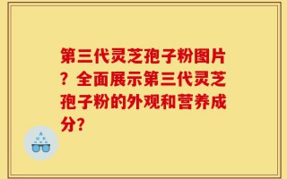 第三代灵芝孢子粉图片？全面展示第三代灵芝孢子粉的外观和营养成分？