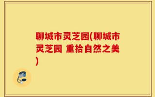 聊城市灵芝园(聊城市灵芝园 重拾自然之美)