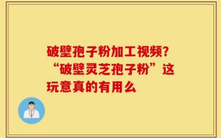 破壁孢子粉加工视频？“破壁灵芝孢子粉”这玩意真的有用么