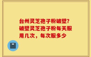 台州灵芝孢子粉破壁？破壁灵芝孢子粉每天服用几次，每次服多少
