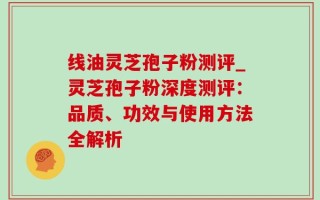 线油灵芝孢子粉测评_灵芝孢子粉深度测评：品质、功效与使用方法全解析