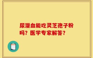尿潜血能吃灵芝孢子粉吗？医学专家解答？