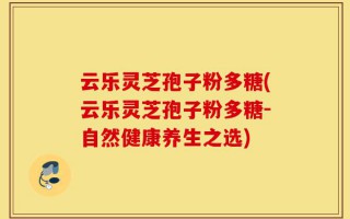 云乐灵芝孢子粉多糖(云乐灵芝孢子粉多糖-自然健康养生之选)