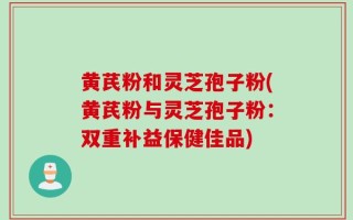 黄芪粉和灵芝孢子粉(黄芪粉与灵芝孢子粉：双重补益保健佳品)