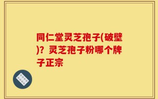 同仁堂灵芝孢子(破壁)？灵芝孢子粉哪个牌子正宗