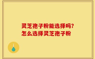 灵芝孢子粉能选择吗？怎么选择灵芝孢子粉