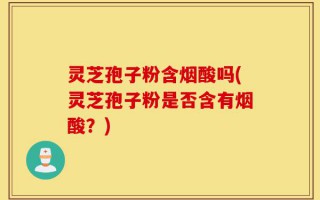 灵芝孢子粉含烟酸吗(灵芝孢子粉是否含有烟酸？)