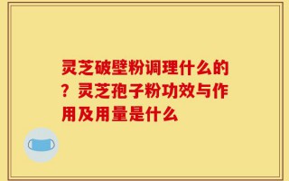 灵芝破壁粉调理什么的？灵芝孢子粉功效与作用及用量是什么
