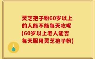 灵芝孢子粉60岁以上的人能不能每天吃呢 (60岁以上老人能否每天服用灵芝孢子粉)