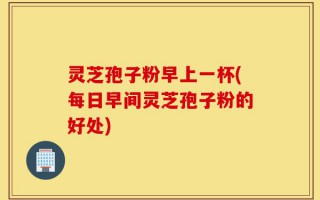 灵芝孢子粉早上一杯(每日早间灵芝孢子粉的好处)