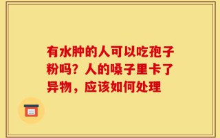 有水肿的人可以吃孢子粉吗？人的嗓子里卡了异物，应该如何处理