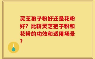灵芝孢子粉好还是花粉好？比较灵芝孢子粉和花粉的功效和适用场景？