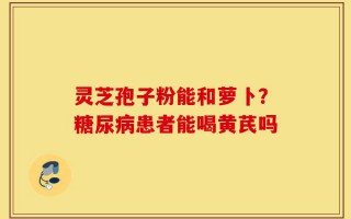 灵芝孢子粉能和萝卜？糖尿病患者能喝黄芪吗