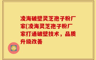 凌海破壁灵芝孢子粉厂家(凌海灵芝孢子粉厂家打通破壁技术，品质升级改善